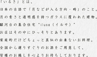 「いるさ」とは、日本の古語で「月などが入る方向・時」のこと。
月の青さと透明感を持つガラスに覆われた建物。
駿河台の集合住宅“ilusa（イルサ）”
お店はその中にひっそりとあります。
家庭的だけどちょっと真似の出来ないお料理。
全国から選りすぐりのお酒をご用意して、皆様のお越しを心よりお待ちしております。